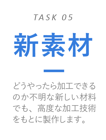 新素材　どうやったら加工できるのか不明な新しい材料でも、高度な加工技術をもとに製作します。